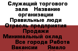 Служащий торгового зала › Название организации ­ Правильные люди › Отрасль предприятия ­ Продажи › Минимальный оклад ­ 29 000 - Все города Работа » Вакансии   . Ямало-Ненецкий АО,Муравленко г.